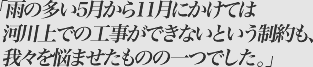 雨の多い5月から11月にかけては河川上での工事ができないという制約も我々を悩ませたものの一つでした。