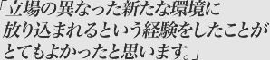 立場の異なった新たな環境に放り込まれるという経験をしたことがとてもよかったと思います。