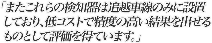 またこれらの検知器は追越車線のみに設置しており、低コストで精度の高い結果を出せるものとして評価を得ています。