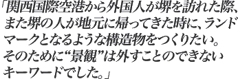 関西国際空港から外国人が堺を訪れた際、また堺の人が地元に帰ってきた時に、ランドマークとなるような構造物をつくりたい。そのために"景観"は外すことのできないキーワードでした。