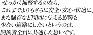 せっかく補修するのなら、これまでよりもさらに安全・安心・快適に、また騒音など周囲に与える影響も少ない道路にしたいというのは、関係者全員に共通した思いです。