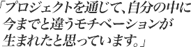 プロジェクトを通じて、自分の中に今までと違うモチベーションが生まれたと思っています。