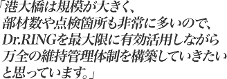 港大橋は規模が大きく、部材数や点検箇所も非常に多いので、Dr.RINGを最大限に有効活用しながら万全の維持管理体制を構築していきたいと思っています。