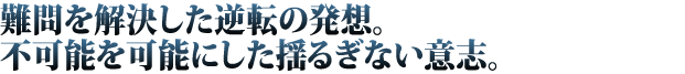 難問を解決した逆転の発想。不可能を可能にした揺るぎない意志。