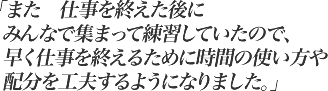 また仕事を終えた後にみんなで集まって練習していたので、早く仕事を終えるために時間の使い方や配分を工夫するようになりました。