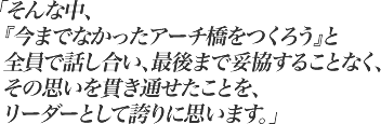 そんな中、『今までなかったアーチ橋をつくろう』と全員で話し合い、最後まで妥協することなく、その思いを貫き通せたことを、リーダーとして誇りに思います。