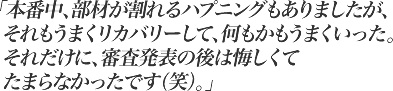 本番中、部材が割れるハプニングもありましたが、それもうまくリカバリーして、何もかもうまくいった。それだけに、審査発表の後は悔しくてたまらなかったです（笑）。