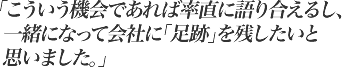 こういう機会であれば率直に語り合えるし、一緒になって会社に「足跡」を残したいと思いました。